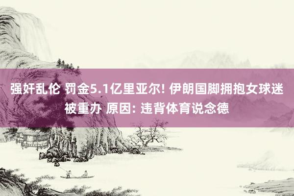 强奸乱伦 罚金5.1亿里亚尔! 伊朗国脚拥抱女球迷被重办 原因: 违背体育说念德