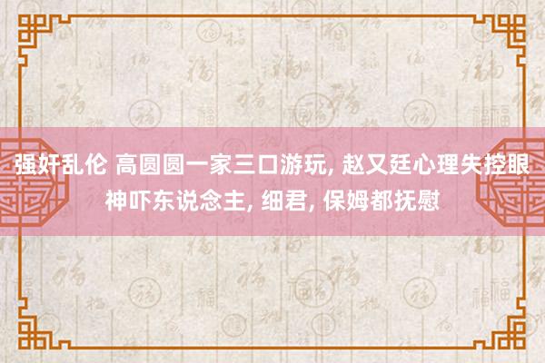 强奸乱伦 高圆圆一家三口游玩， 赵又廷心理失控眼神吓东说念主， 细君， 保姆都抚慰
