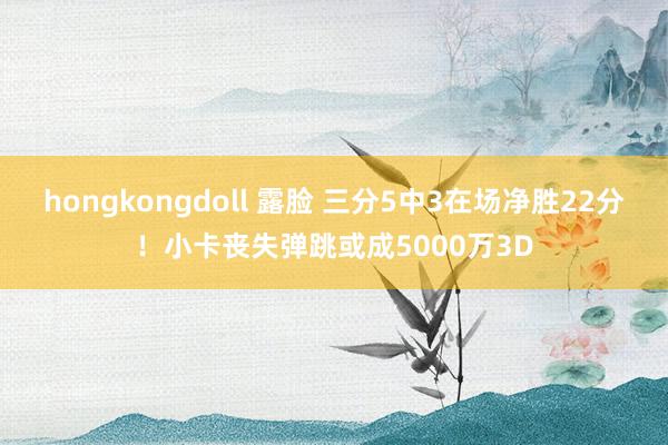hongkongdoll 露脸 三分5中3在场净胜22分！小卡丧失弹跳或成5000万3D