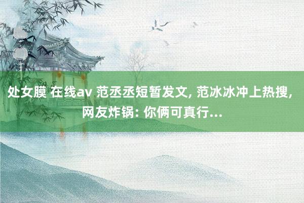 处女膜 在线av 范丞丞短暂发文， 范冰冰冲上热搜， 网友炸锅: 你俩可真行...