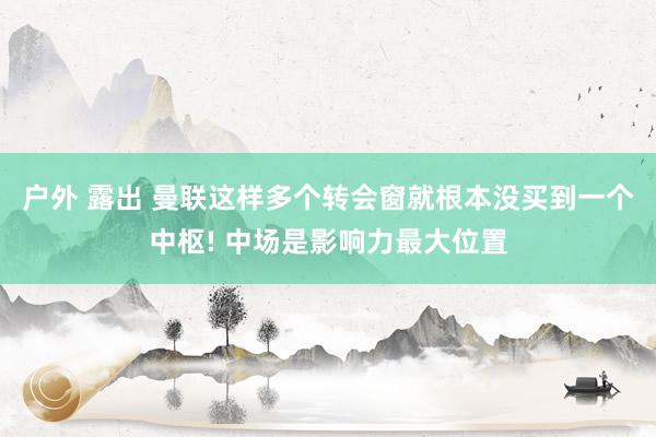 户外 露出 曼联这样多个转会窗就根本没买到一个中枢! 中场是影响力最大位置