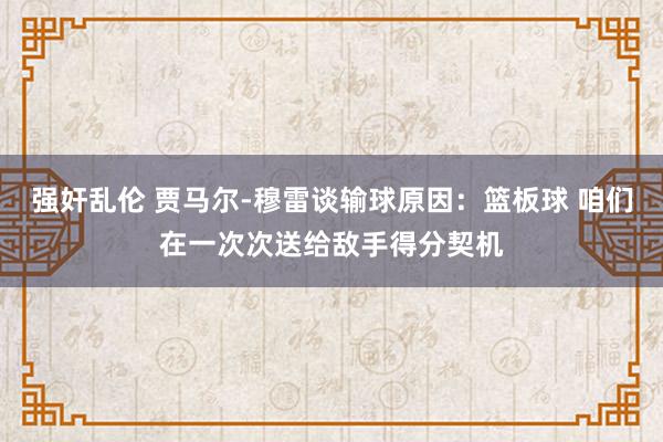 强奸乱伦 贾马尔-穆雷谈输球原因：篮板球 咱们在一次次送给敌手得分契机