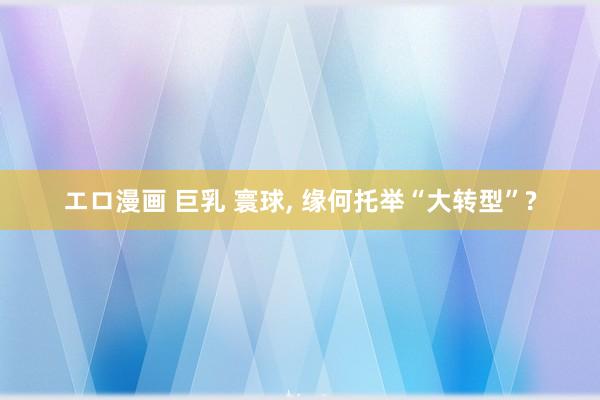 エロ漫画 巨乳 寰球， 缘何托举“大转型”?