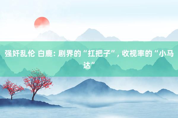 强奸乱伦 白鹿: 剧界的“扛把子”， 收视率的“小马达”