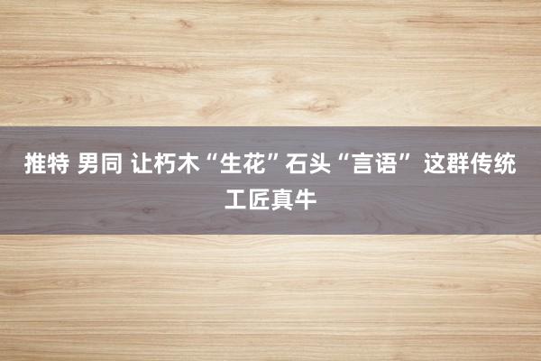 推特 男同 让朽木“生花”石头“言语” 这群传统工匠真牛