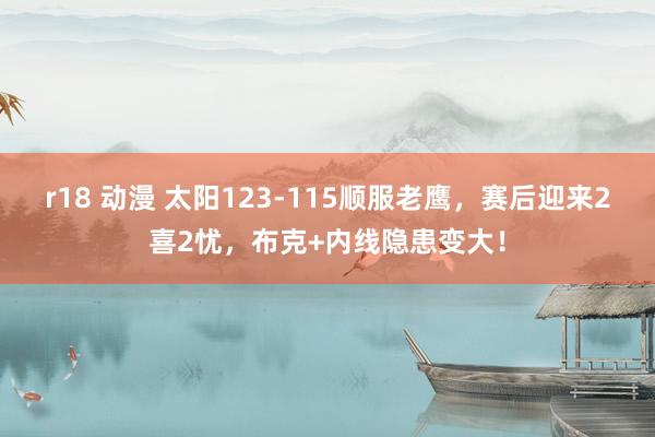r18 动漫 太阳123-115顺服老鹰，赛后迎来2喜2忧，布克+内线隐患变大！