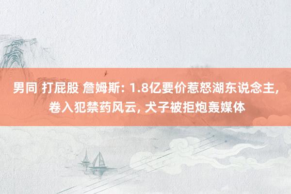 男同 打屁股 詹姆斯: 1.8亿要价惹怒湖东说念主， 卷入犯禁药风云， 犬子被拒炮轰媒体