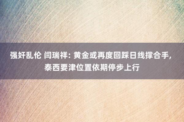 强奸乱伦 闫瑞祥: 黄金或再度回踩日线撑合手， 泰西要津位置依期停步上行