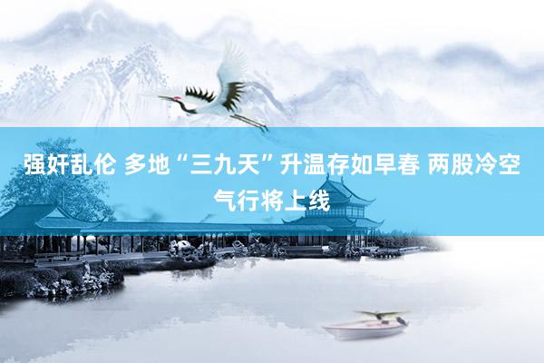 强奸乱伦 多地“三九天”升温存如早春 两股冷空气行将上线