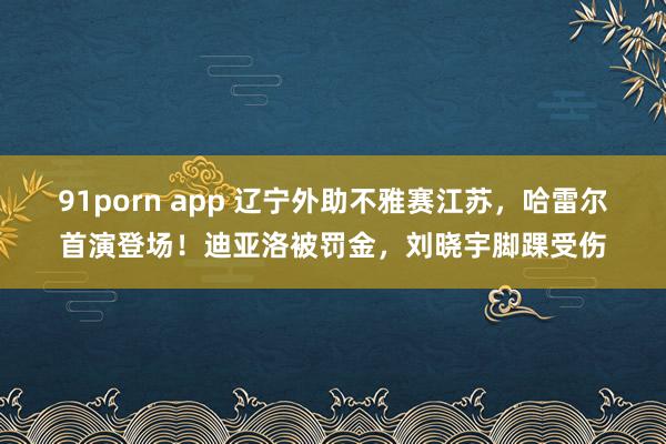 91porn app 辽宁外助不雅赛江苏，哈雷尔首演登场！迪亚洛被罚金，刘晓宇脚踝受伤