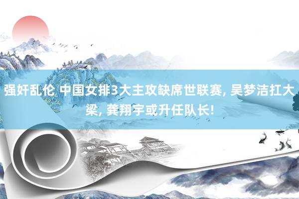 强奸乱伦 中国女排3大主攻缺席世联赛， 吴梦洁扛大梁， 龚翔宇或升任队长!