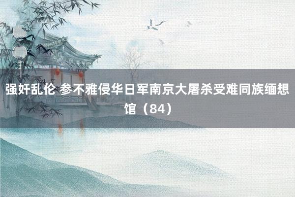 强奸乱伦 参不雅侵华日军南京大屠杀受难同族缅想馆（84）