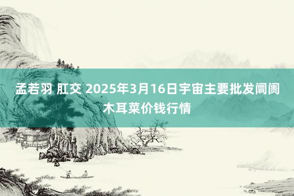 孟若羽 肛交 2025年3月16日宇宙主要批发阛阓木耳菜价钱行情