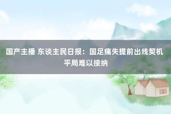 国产主播 东谈主民日报：国足痛失提前出线契机 平局难以接纳
