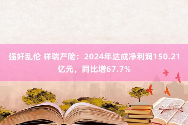 强奸乱伦 祥瑞产险：2024年达成净利润150.21亿元，同比增67.7%