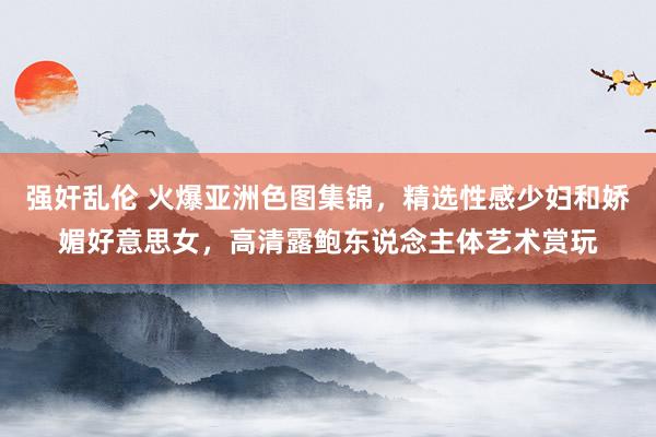 强奸乱伦 火爆亚洲色图集锦，精选性感少妇和娇媚好意思女，高清露鲍东说念主体艺术赏玩