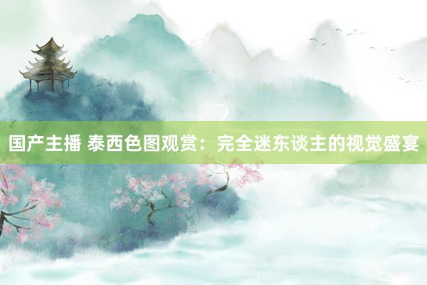 国产主播 泰西色图观赏：完全迷东谈主的视觉盛宴