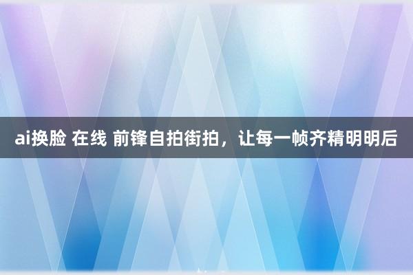 ai换脸 在线 前锋自拍街拍，让每一帧齐精明明后