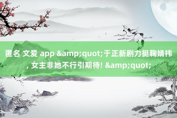 匿名 文爱 app &quot;于正新剧力挺鞠婧祎， 女主非她不行引期待! &quot;
