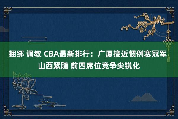 捆绑 调教 CBA最新排行：广厦接近惯例赛冠军 山西紧随 前四席位竞争尖锐化