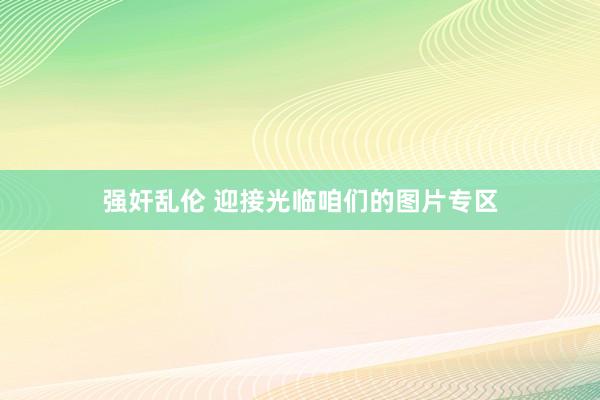 强奸乱伦 迎接光临咱们的图片专区
