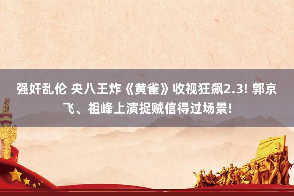 强奸乱伦 央八王炸《黄雀》收视狂飙2.3! 郭京飞、祖峰上演捉贼信得过场景!