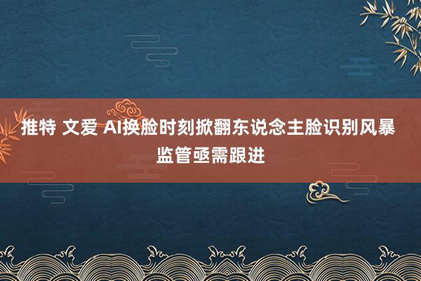 推特 文爱 AI换脸时刻掀翻东说念主脸识别风暴 监管亟需跟进