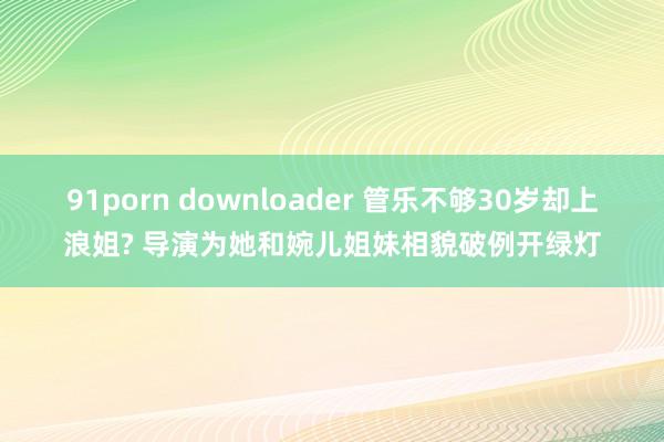 91porn downloader 管乐不够30岁却上浪姐? 导演为她和婉儿姐妹相貌破例开绿灯