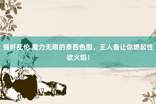 强奸乱伦 魔力无限的泰西色图，王人备让你燃起性欲火焰！