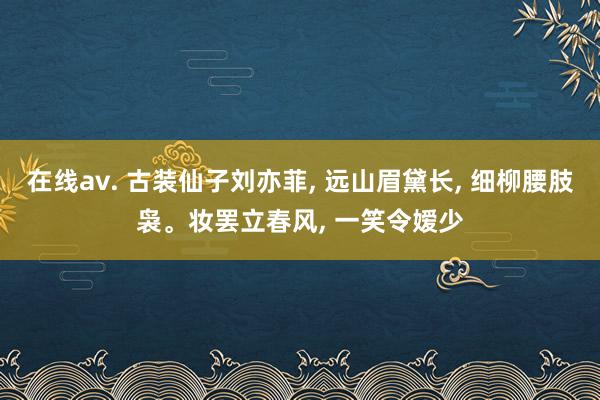 在线av. 古装仙子刘亦菲， 远山眉黛长， 细柳腰肢袅。妆罢立春风， 一笑令嫒少