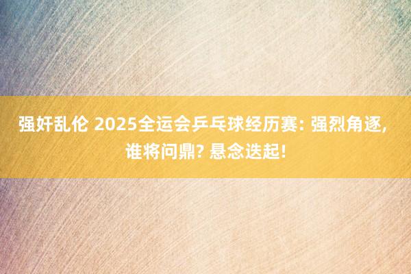 强奸乱伦 2025全运会乒乓球经历赛: 强烈角逐， 谁将问鼎? 悬念迭起!