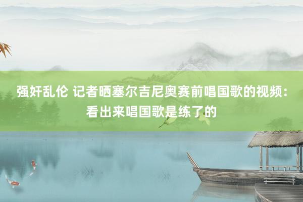 强奸乱伦 记者晒塞尔吉尼奥赛前唱国歌的视频：看出来唱国歌是练了的