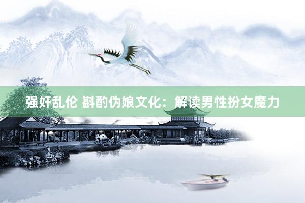 强奸乱伦 斟酌伪娘文化：解读男性扮女魔力