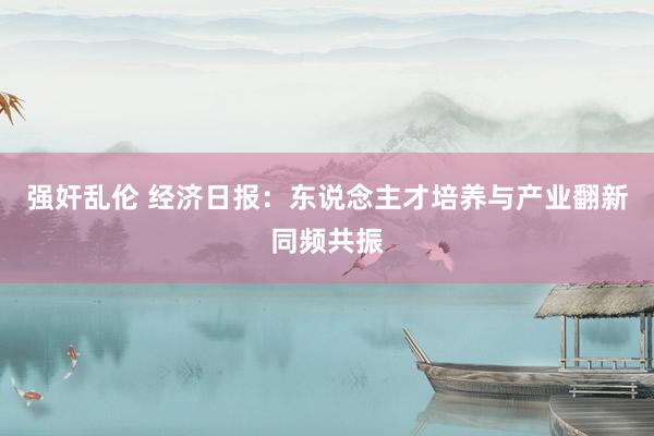强奸乱伦 经济日报：东说念主才培养与产业翻新同频共振