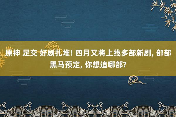 原神 足交 好剧扎堆! 四月又将上线多部新剧， 部部黑马预定， 你想追哪部?