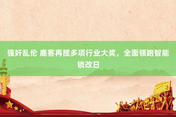 强奸乱伦 鹿客再揽多项行业大奖，全面领跑智能锁改日