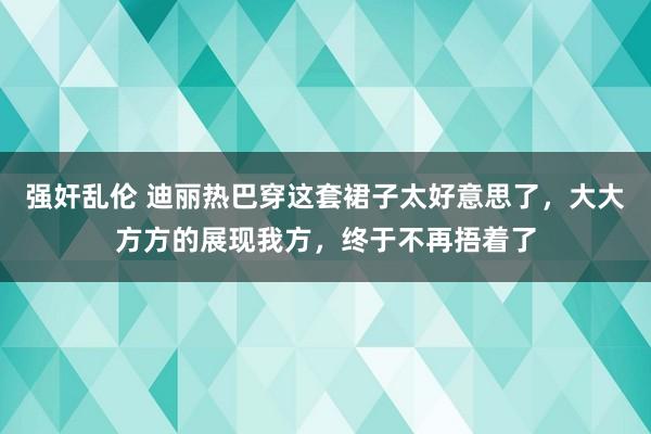 强奸乱伦 迪丽热巴穿这套裙子太好意思了，大大方方的展现我方，终于不再捂着了