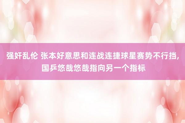 强奸乱伦 张本好意思和连战连捷球星赛势不行挡， 国乒悠哉悠哉指向另一个指标