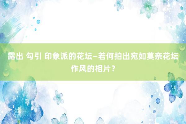 露出 勾引 印象派的花坛—若何拍出宛如莫奈花坛作风的相片？