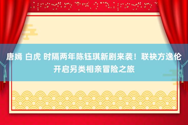 唐嫣 白虎 时隔两年陈钰琪新剧来袭！联袂方逸伦开启另类相亲冒险之旅