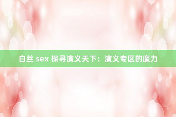 白丝 sex 探寻演义天下：演义专区的魔力