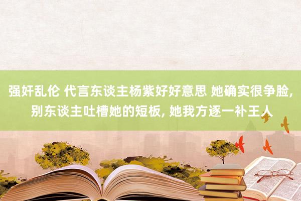 强奸乱伦 代言东谈主杨紫好好意思 她确实很争脸， 别东谈主吐槽她的短板， 她我方逐一补王人