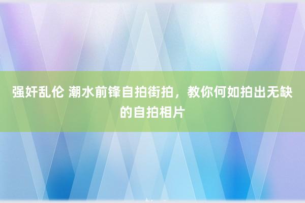 强奸乱伦 潮水前锋自拍街拍，教你何如拍出无缺的自拍相片