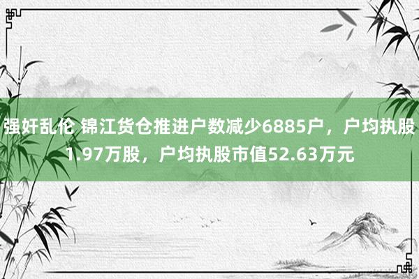 强奸乱伦 锦江货仓推进户数减少6885户，户均执股1.97万股，户均执股市值52.63万元
