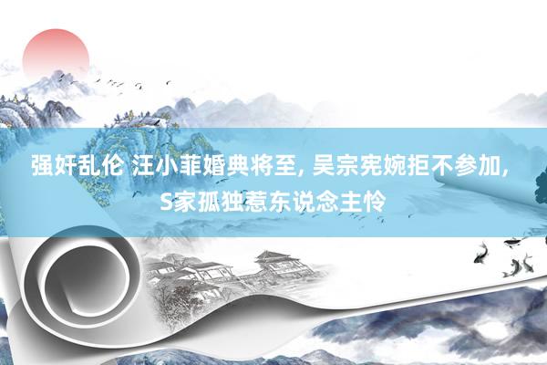 强奸乱伦 汪小菲婚典将至， 吴宗宪婉拒不参加， S家孤独惹东说念主怜