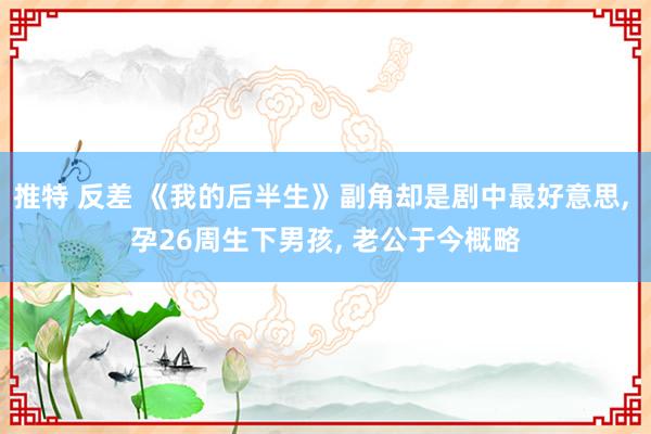 推特 反差 《我的后半生》副角却是剧中最好意思， 孕26周生下男孩， 老公于今概略