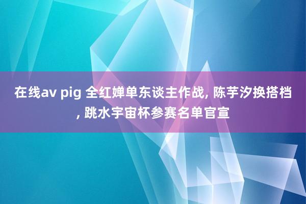 在线av pig 全红婵单东谈主作战， 陈芋汐换搭档， 跳水宇宙杯参赛名单官宣