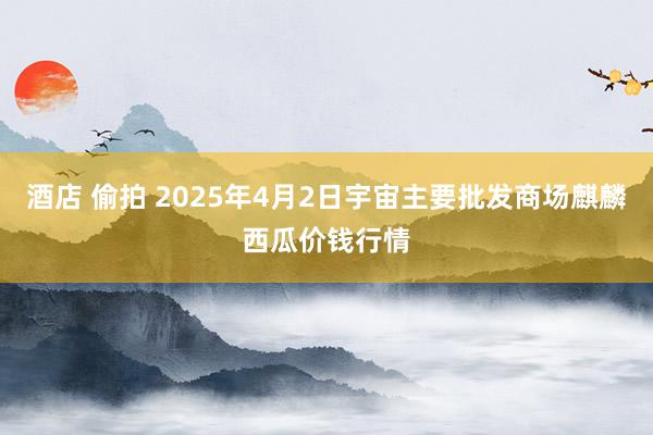 酒店 偷拍 2025年4月2日宇宙主要批发商场麒麟西瓜价钱行情