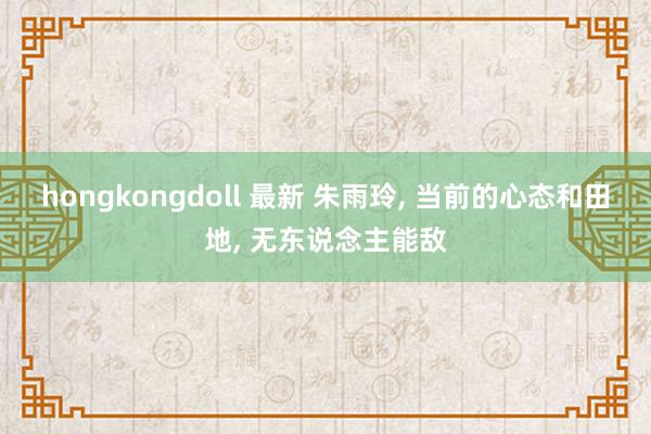 hongkongdoll 最新 朱雨玲， 当前的心态和田地， 无东说念主能敌