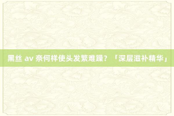 黑丝 av 奈何样使头发繁难躁？「深层滋补精华」